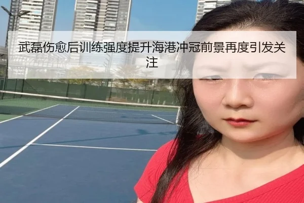 武磊伤愈后训练强度提升海港冲冠前景再度引发关注